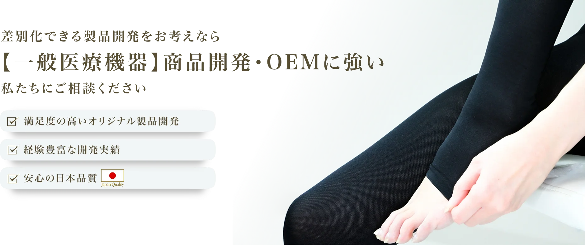 差別化できる製品開発をお考えなら【一般医療機器】商品開発・OEMに強い私たちにご相談ください
            満足度の高いオリジナル製品開発 経験豊富な開発実績 安心の日本品質